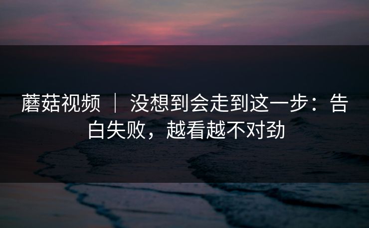 蘑菇视频 | 没想到会走到这一步:告白失败,越看越不对劲 蘑菇视频 | 没想到会走到这一步:告白失败,越看越不对劲