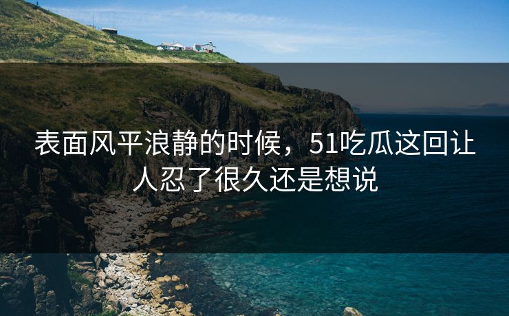 表面风平浪静的时候,51吃瓜这回让人忍了很久还是想说 表面风平浪静的时候,51吃瓜这回让人忍了很久还是想说