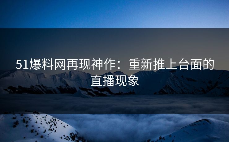 51爆料网再现神作：重新推上台面的直播现象