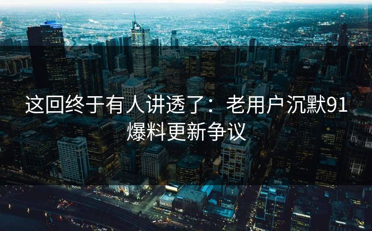 这回终于有人讲透了:老用户沉默91爆料更新争议 这回终于有人讲透了:老用户沉默91爆料更新争议