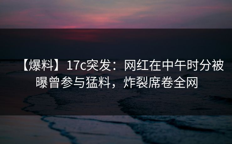 【爆料】17c突发:网红在中午时分被曝曾参与猛料,炸裂席卷全网 【爆料】17c突发:网红在中午时分被曝曾参与猛料,炸裂席卷全网