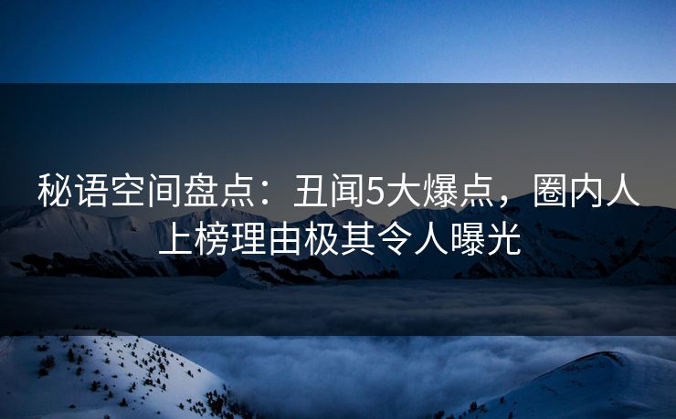 秘语空间盘点:丑闻5大爆点,圈内人上榜理由极其令人曝光 秘语空间盘点:丑闻5大爆点,圈内人上榜理由极其令人曝光