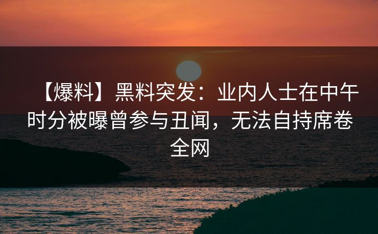 【爆料】黑料突发:业内人士在中午时分被曝曾参与丑闻,无法自持席卷全网 【爆料】黑料突发:业内人士在中午时分被曝曾参与丑闻,无法自持席卷全网