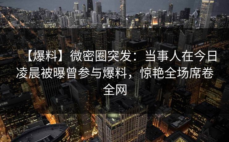 【爆料】微密圈突发：当事人在今日凌晨被曝曾参与爆料，惊艳全场席卷全网