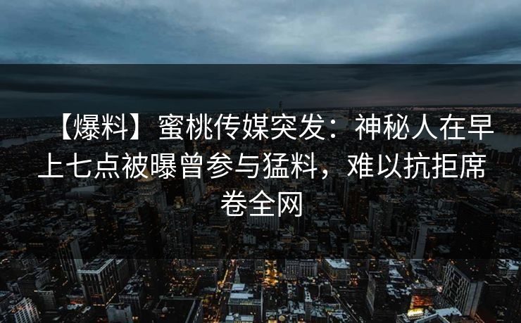 【爆料】蜜桃传媒突发：神秘人在早上七点被曝曾参与猛料，难以抗拒席卷全网