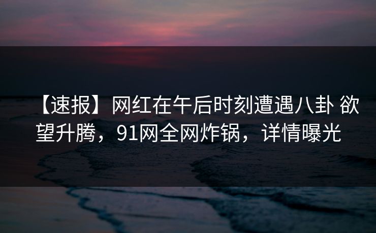 【速报】网红在午后时刻遭遇八卦 欲望升腾，91网全网炸锅，详情曝光