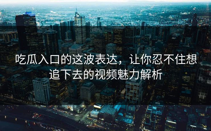 吃瓜入口的这波表达,让你忍不住想追下去的视频魅力解析 吃瓜入口的这波表达,让你忍不住想追下去的视频魅力解析